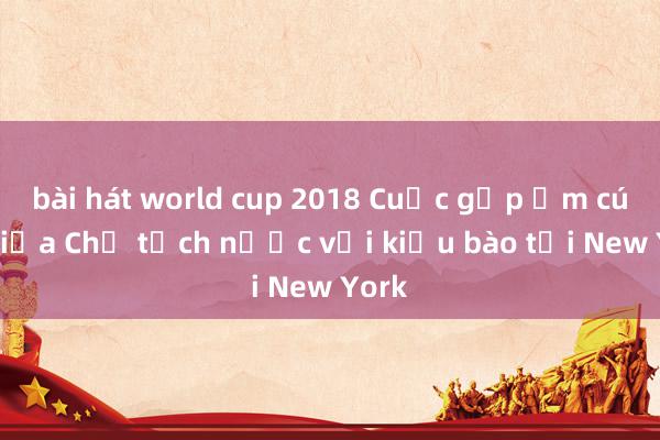 bài hát world cup 2018 Cuộc gặp ấm cúng giữa Chủ tịch nước với kiều bào tại New York